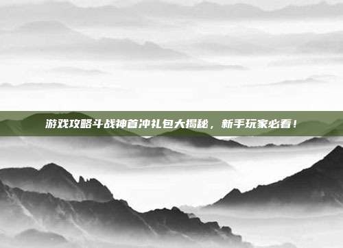 游戏攻略斗战神首冲礼包大揭秘，新手玩家必看！