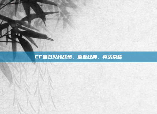 CF回归火线战场，重返经典，再战荣耀