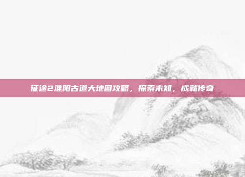 征途2淮阳古道大地图攻略,探索未知,成就传奇