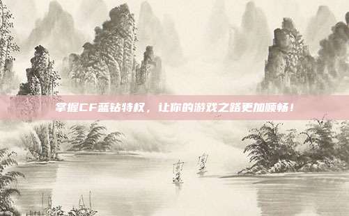 掌握CF蓝钻特权，让你的游戏之路更加顺畅！