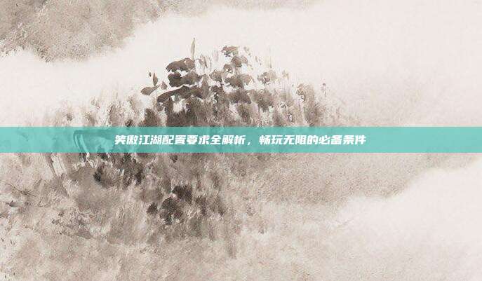 笑傲江湖配置要求全解析,畅玩无阻的必备条件