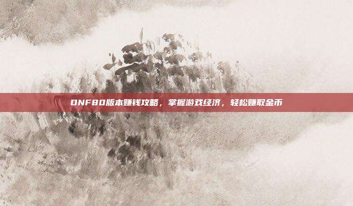 DNF80版本赚钱攻略,掌握游戏经济,轻松赚取金币