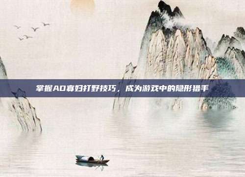 掌握AD寡妇打野技巧,成为游戏中的隐形猎手