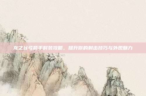 龙之谷弓箭手时装攻略,提升你的射击技巧与外观魅力