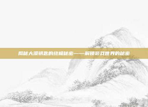 揭秘大漠钥匙的终极秘密——解锁游戏世界的秘密