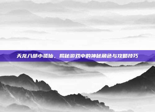 天龙八部小狐仙,揭秘游戏中的神秘角色与攻略技巧