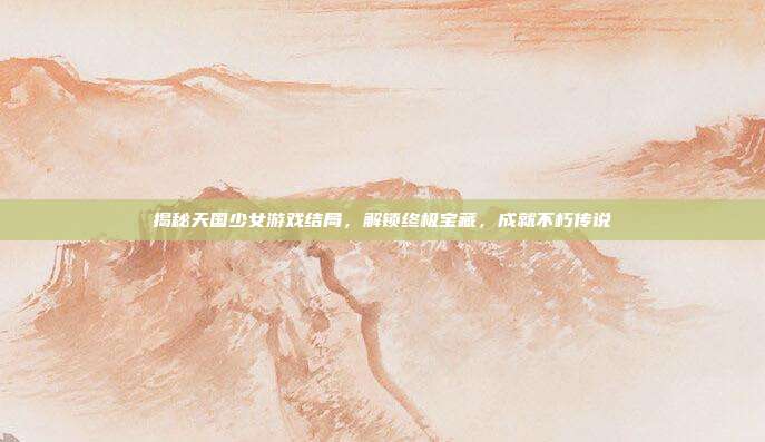 揭秘天国少女游戏结局,解锁终极宝藏,成就不朽传说