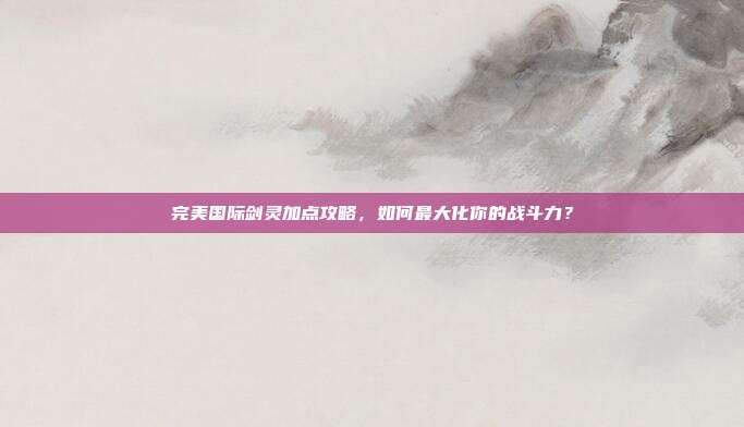 完美国际剑灵加点攻略,如何最大化你的战斗力?
