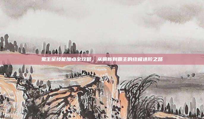 鬼王宗技能加点全攻略，从萌新到霸主的终极进阶之路