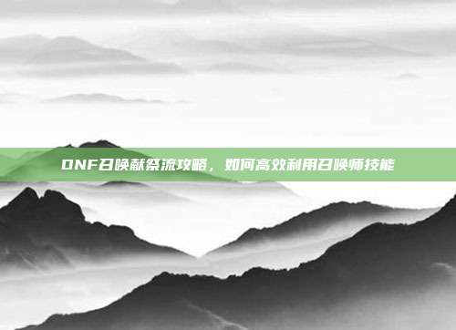 DNF召唤献祭流攻略,如何高效利用召唤师技能