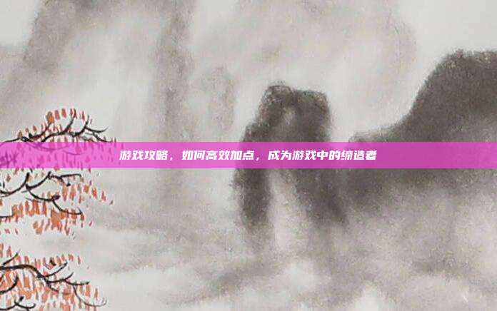游戏攻略，如何高效加点，成为游戏中的缔造者