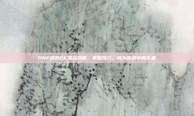 DNF漫游PK加点攻略，掌握技巧，成为游戏中的王者