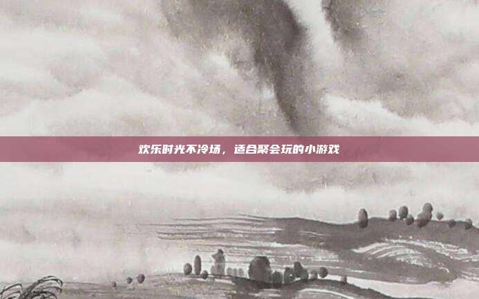 欢乐时光不冷场，适合聚会玩的小游戏