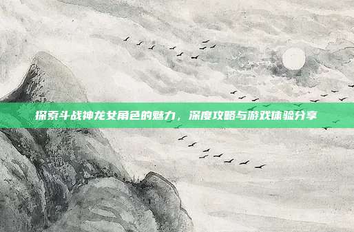 探索斗战神龙女角色的魅力,深度攻略与游戏体验分享
