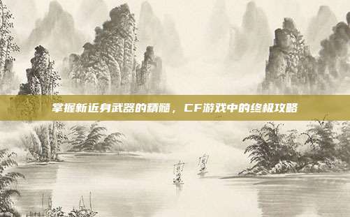 掌握新近身武器的精髓,CF游戏中的终极攻略
