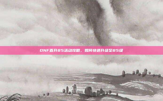 DNF直升85活动攻略,如何快速升级至85级