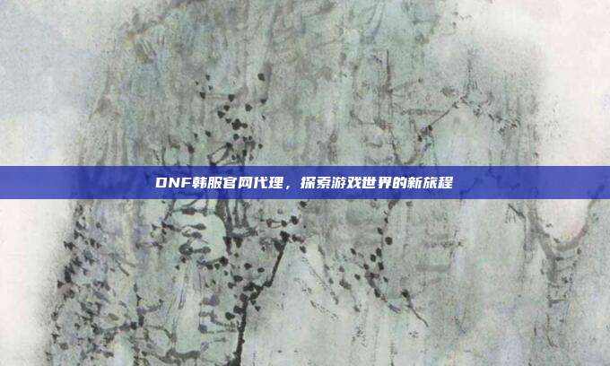 DNF韩服官网代理,探索游戏世界的新旅程