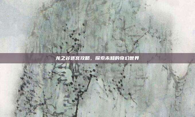 龙之谷迷宫攻略,探索未知的奇幻世界