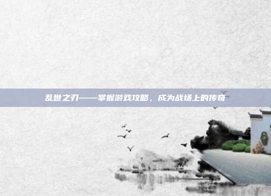 乱世之刃——掌握游戏攻略，成为战场上的传奇