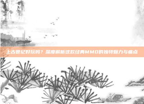 上古世纪好玩吗？深度解析这款经典MMO的独特魅力与痛点