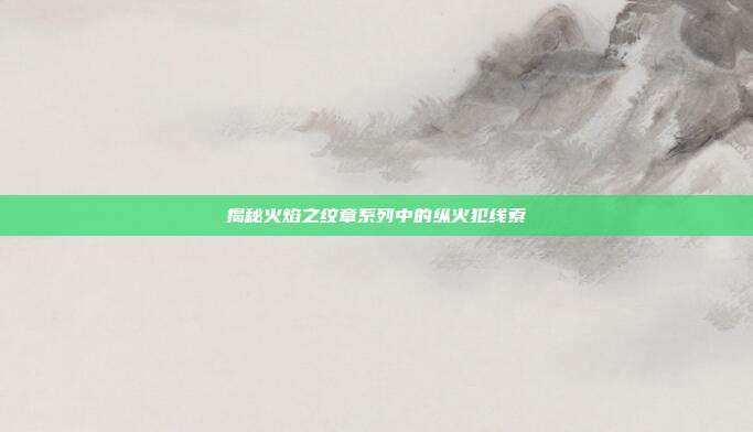 揭秘火焰之纹章系列中的纵火犯线索