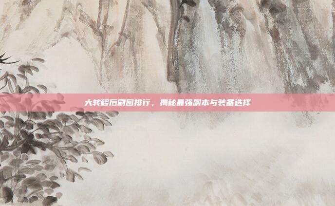 大转移后刷图排行，揭秘最强副本与装备选择