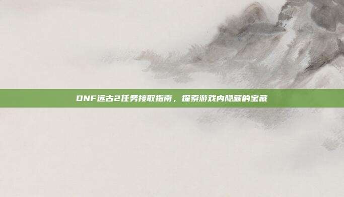 DNF远古2任务接取指南,探索游戏内隐藏的宝藏
