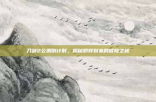 刀剑2公测倒计时,揭秘即将到来的冒险之旅