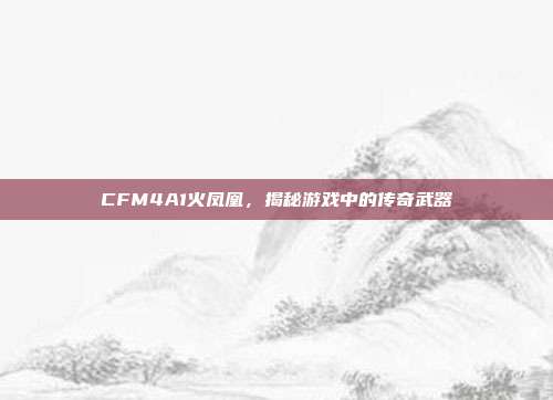 CFM4A1火凤凰,揭秘游戏中的传奇武器