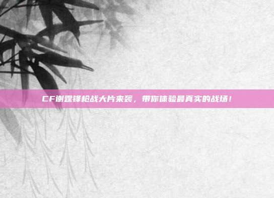 CF谢霆锋枪战大片来袭,带你体验最真实的战场!