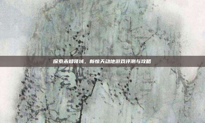 探索未知领域,新惊天动地游戏评测与攻略