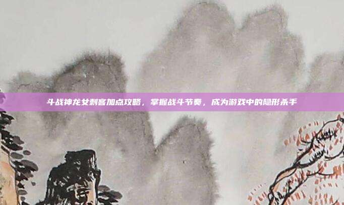 斗战神龙女刺客加点攻略,掌握战斗节奏,成为游戏中的隐形杀手
