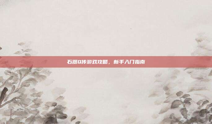 石器Q传游戏攻略,新手入门指南