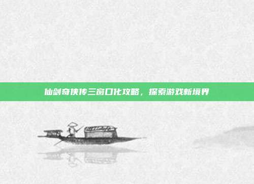 仙剑奇侠传三窗口化攻略,探索游戏新境界