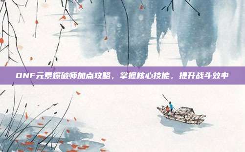 DNF元素爆破师加点攻略,掌握核心技能,提升战斗效率
