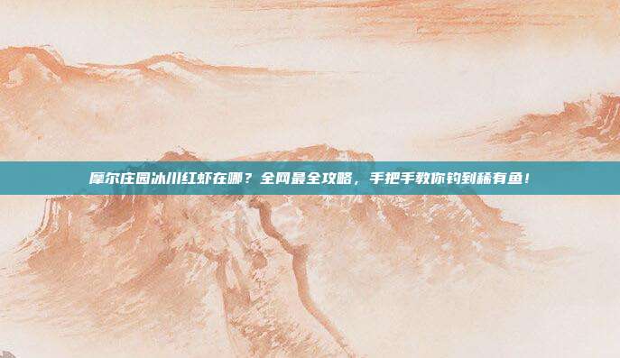 摩尔庄园冰川红虾在哪？全网最全攻略，手把手教你钓到稀有鱼！