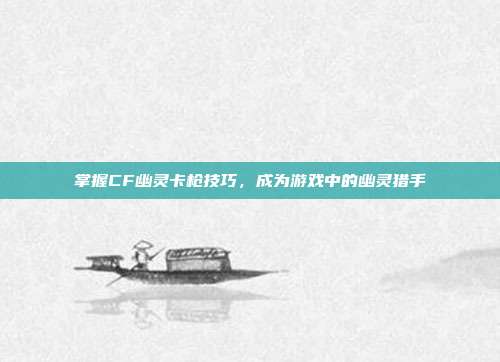 掌握CF幽灵卡枪技巧,成为游戏中的幽灵猎手