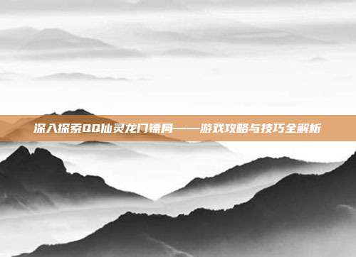 深入探索QQ仙灵龙门镖局——游戏攻略与技巧全解析
