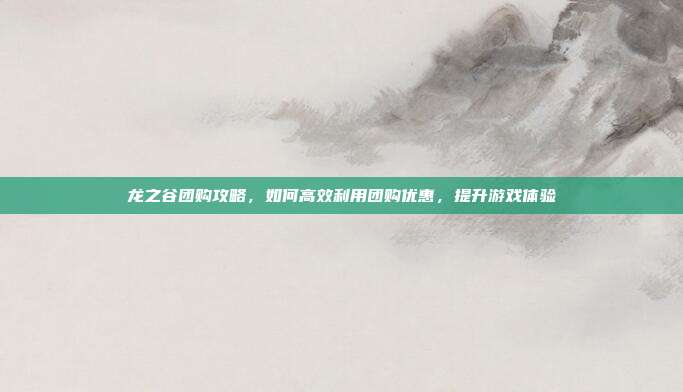 龙之谷团购攻略,如何高效利用团购优惠,提升游戏体验