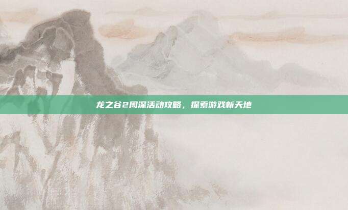 龙之谷2周深活动攻略,探索游戏新天地