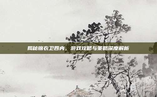 揭秘锦衣卫四内,游戏攻略与策略深度解析