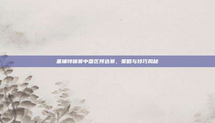 基辅特锦赛中国区预选赛,策略与技巧揭秘