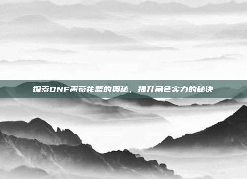 探索DNF蔷薇花篮的奥秘,提升角色实力的秘诀