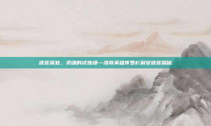 迷宫深处，灵魂的试炼场—洛奇英雄传罗杉利安迷宫探秘