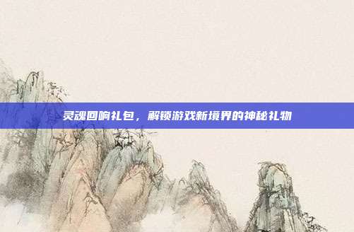灵魂回响礼包,解锁游戏新境界的神秘礼物