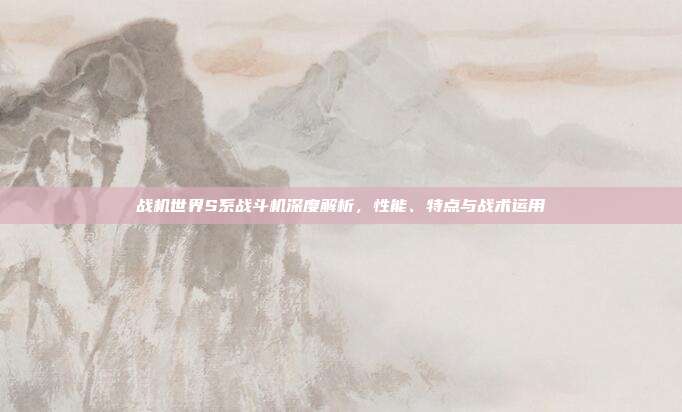 战机世界S系战斗机深度解析,性能、特点与战术运用