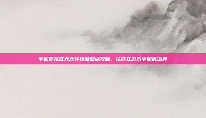 掌握御龙在天双斧技能加点攻略,让你在游戏中如虎添翼