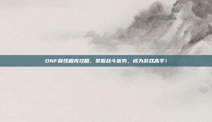 DNF属性相克攻略,掌握战斗优势,成为游戏高手!