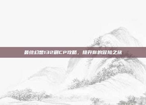 最终幻想132刷CP攻略,提升你的冒险之旅