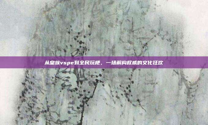 从皇族vspe到全民玩梗，一场解构权威的文化狂欢
